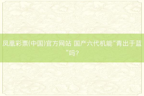 凤凰彩票(中国)官方网站 国产六代机能“青出于蓝”吗?