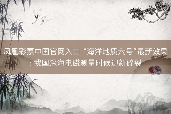 凤凰彩票中国官网入口 “海洋地质六号”最新效果: 我国深海电磁测量时候迎新碎裂