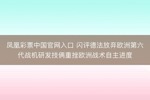 凤凰彩票中国官网入口 闪评德法放弃欧洲第六代战机研发技俩重挫欧洲战术自主进度