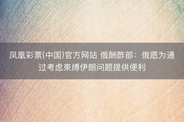 凤凰彩票(中国)官方网站 俄酬酢部：俄愿为通过考虑束缚伊朗问题提供便利