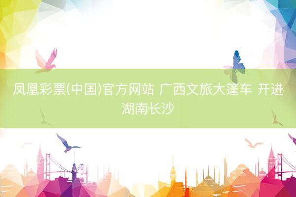 凤凰彩票(中国)官方网站 广西文旅大篷车 开进湖南长沙