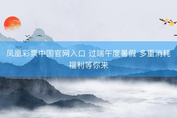 凤凰彩票中国官网入口 过端午度暑假 多重消耗福利等你来