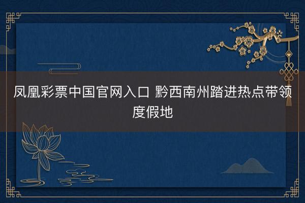 凤凰彩票中国官网入口 黔西南州踏进热点带领度假地
