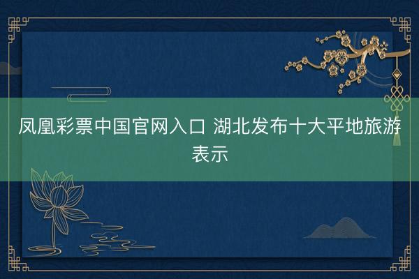 凤凰彩票中国官网入口 湖北发布十大平地旅游表示