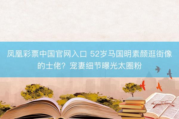 凤凰彩票中国官网入口 52岁马国明素颜逛街像的士佬？宠妻细节曝光太圈粉