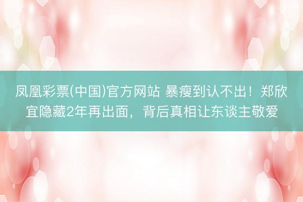凤凰彩票(中国)官方网站 暴瘦到认不出！郑欣宜隐藏2年再出面，背后真相让东谈主敬爱