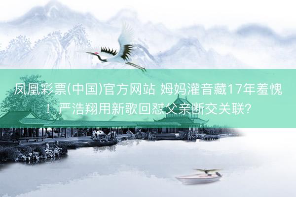 凤凰彩票(中国)官方网站 姆妈灌音藏17年羞愧!严浩翔用新歌回怼父亲断交关联?