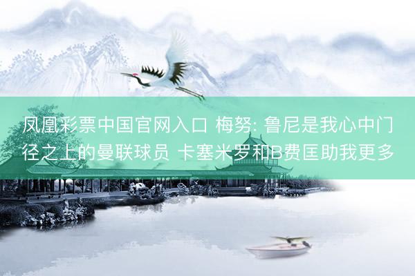 凤凰彩票中国官网入口 梅努: 鲁尼是我心中门径之上的曼联球员 卡塞米罗和B费匡助我更多