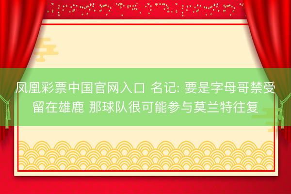凤凰彩票中国官网入口 名记: 要是字母哥禁受留在雄鹿 那球队很可能参与莫兰特往复