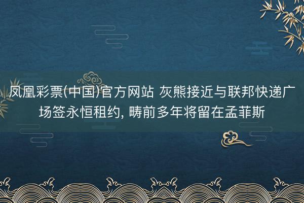 凤凰彩票(中国)官方网站 灰熊接近与联邦快递广场签永恒租约， 畴前多年将留在孟菲斯