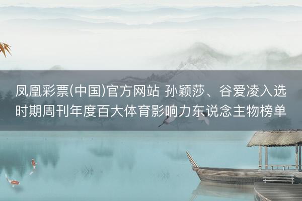 凤凰彩票(中国)官方网站 孙颖莎、谷爱凌入选时期周刊年度百大体育影响力东说念主物榜单
