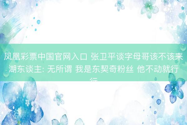 凤凰彩票中国官网入口 张卫平谈字母哥该不该来湖东谈主: 无所谓 我是东契奇粉丝 他不动就行