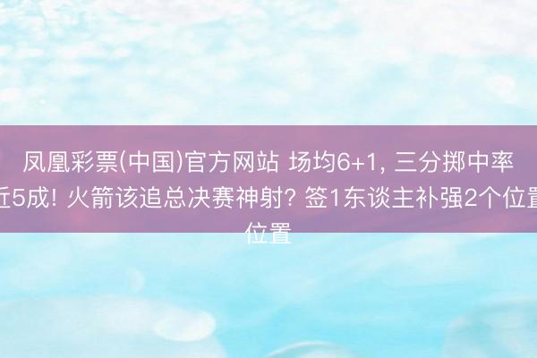 凤凰彩票(中国)官方网站 场均6+1, 三分掷中率近5成! 火箭该追总决赛神射? 签1东谈主补强2个位置