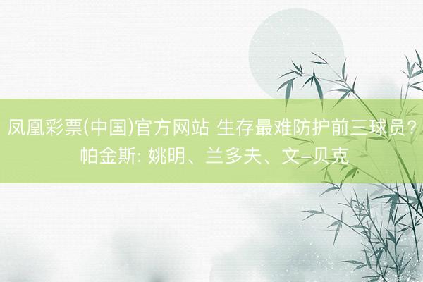 凤凰彩票(中国)官方网站 生存最难防护前三球员? 帕金斯: 姚明、兰多夫、文-贝克