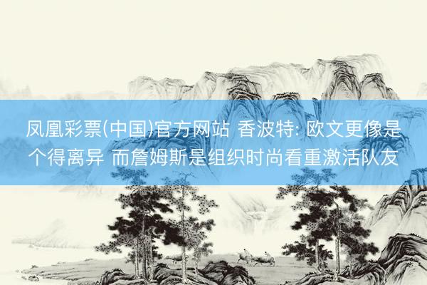 凤凰彩票(中国)官方网站 香波特: 欧文更像是个得离异 而詹姆斯是组织时尚看重激活队友
