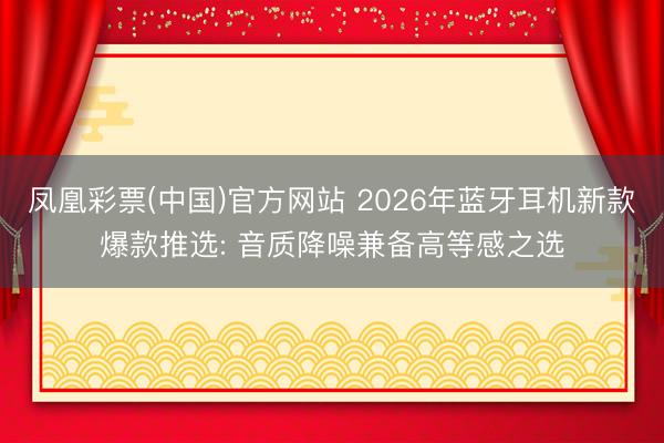 凤凰彩票(中国)官方网站 2026年蓝牙耳机新款爆款推选: 音质降噪兼备高等感之选