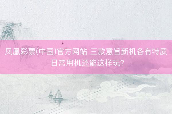 凤凰彩票(中国)官方网站 三款意旨新机各有特质 日常用机还能这样玩?