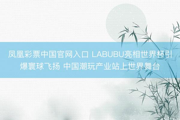 凤凰彩票中国官网入口 LABUBU亮相世界杯引爆寰球飞扬 中国潮玩产业站上世界舞台