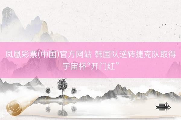 凤凰彩票(中国)官方网站 韩国队逆转捷克队取得宇宙杯“开门红”