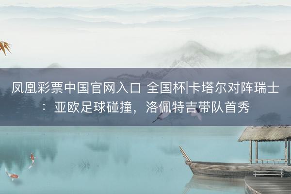 凤凰彩票中国官网入口 全国杯|卡塔尔对阵瑞士：亚欧足球碰撞，洛佩特吉带队首秀