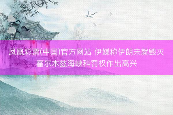 凤凰彩票(中国)官方网站 伊媒称伊朗未就毁灭霍尔木兹海峡科罚权作出高兴