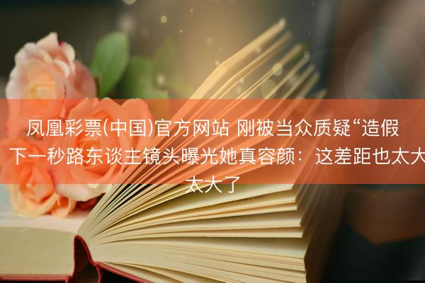 凤凰彩票(中国)官方网站 刚被当众质疑“造假”，下一秒路东谈主镜头曝光她真容颜：这差距也太大了