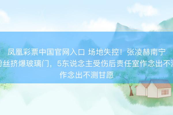 凤凰彩票中国官网入口 场地失控！张凌赫南宁算作粉丝挤爆玻璃门，5东说念主受伤后责任室作念出不测甘愿