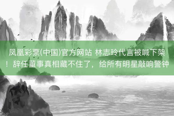 凤凰彩票(中国)官方网站 林志玲代言被喊下架！辞任董事真相藏不住了，给所有明星敲响警钟