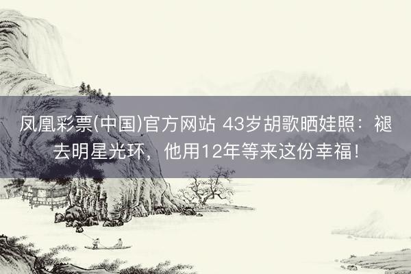 凤凰彩票(中国)官方网站 43岁胡歌晒娃照：褪去明星光环，他用12年等来这份幸福！