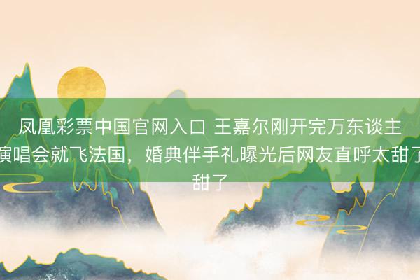 凤凰彩票中国官网入口 王嘉尔刚开完万东谈主演唱会就飞法国，婚典伴手礼曝光后网友直呼太甜了