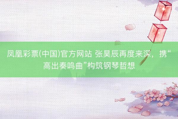 凤凰彩票(中国)官方网站 张昊辰再度来深，携“高出奏鸣曲”构筑钢琴哲想
