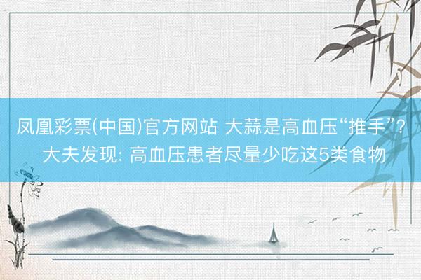 凤凰彩票(中国)官方网站 大蒜是高血压“推手”? 大夫发现: 高血压患者尽量少吃这5类食物