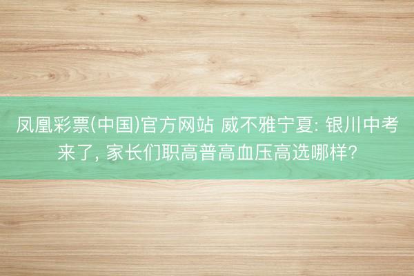 凤凰彩票(中国)官方网站 威不雅宁夏: 银川中考来了, 家长们职高普高血压高选哪样?