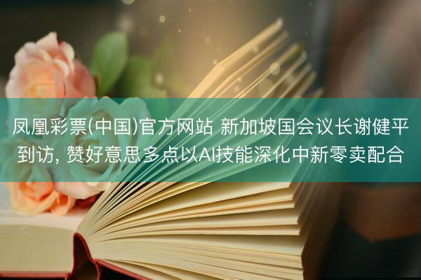 凤凰彩票(中国)官方网站 新加坡国会议长谢健平到访， 赞好意思多点以AI技能深化中新零卖配合
