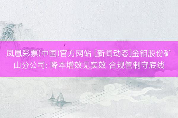 凤凰彩票(中国)官方网站 [新闻动态]金钼股份矿山分公司: 降本增效见实效 合规管制守底线