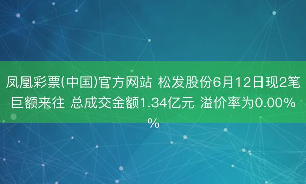 凤凰彩票(中国)官方网站 松发股份6月12日现2笔巨额来往 总成交金额1.34亿元 溢价率为0.00%