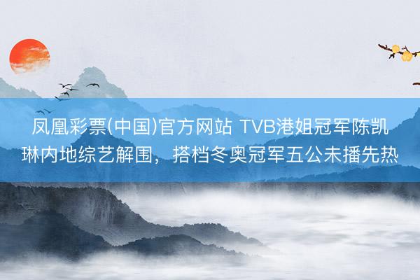 凤凰彩票(中国)官方网站 TVB港姐冠军陈凯琳内地综艺解围,搭档冬奥冠军五公未播先热
