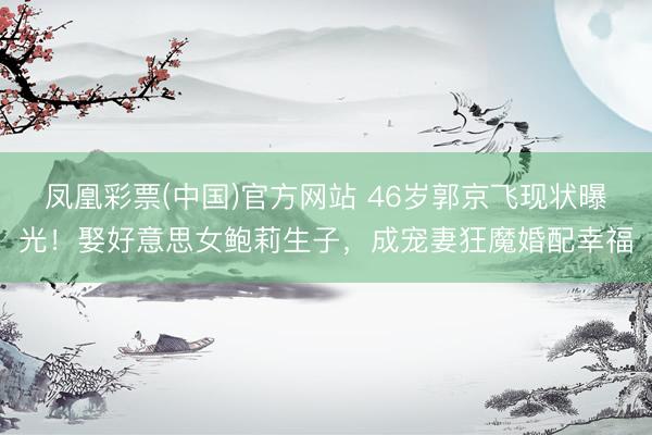 凤凰彩票(中国)官方网站 46岁郭京飞现状曝光!娶好意思女鲍莉生子,成宠妻狂魔婚配幸福
