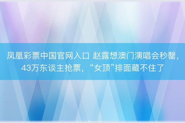 凤凰彩票中国官网入口 赵露想澳门演唱会秒罄，43万东谈主抢票，“女顶”排面藏不住了