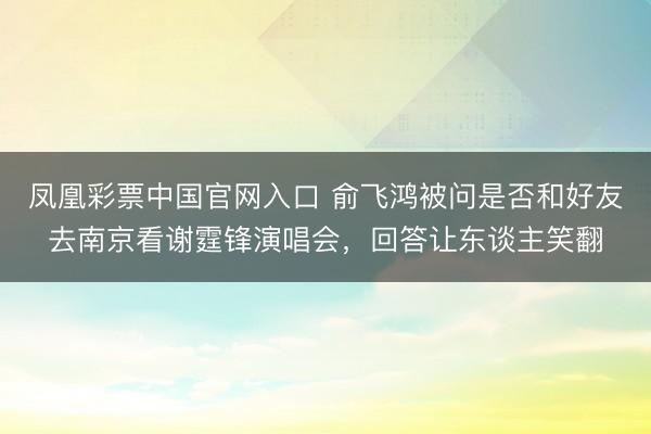 凤凰彩票中国官网入口 俞飞鸿被问是否和好友去南京看谢霆锋演唱会,回答让东谈主笑翻