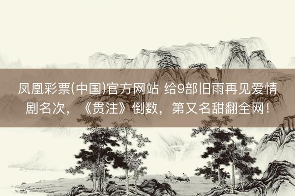 凤凰彩票(中国)官方网站 给9部旧雨再见爱情剧名次，《贯注》倒数，第又名甜翻全网！