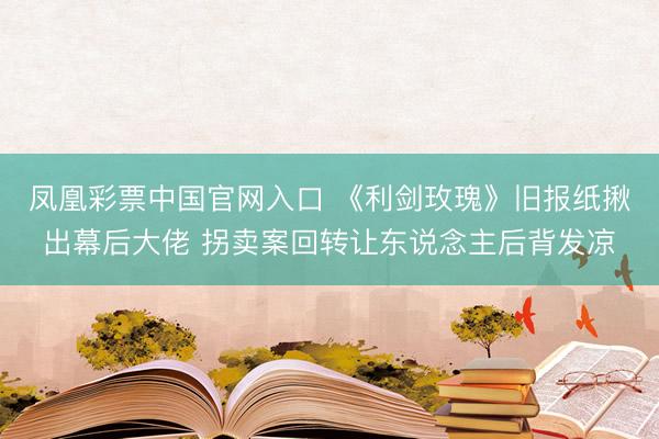 凤凰彩票中国官网入口 《利剑玫瑰》旧报纸揪出幕后大佬 拐卖案回转让东说念主后背发凉