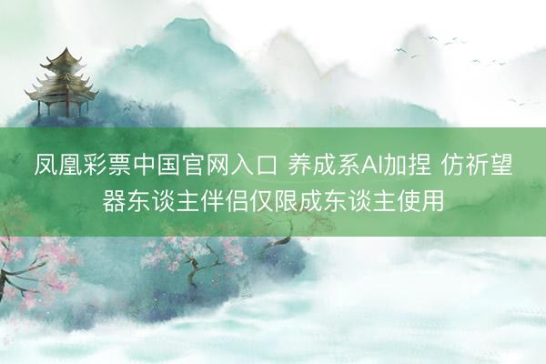凤凰彩票中国官网入口 养成系AI加捏 仿祈望器东谈主伴侣仅限成东谈主使用