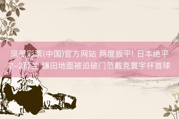 凤凰彩票(中国)官方网站 两度扳平! 日本绝平2-2荷兰 镰田地面被迫破门范戴克寰宇杯首球
