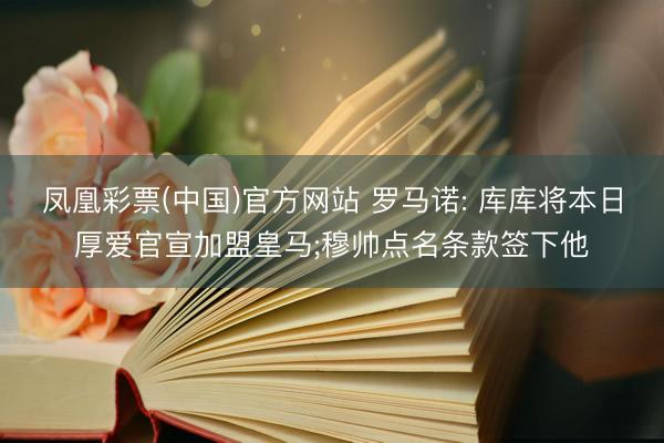 凤凰彩票(中国)官方网站 罗马诺: 库库将本日厚爱官宣加盟皇马;穆帅点名条款签下他
