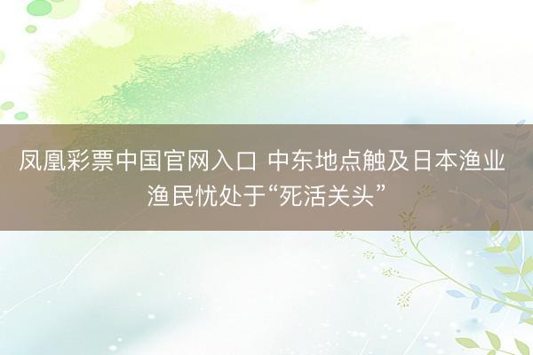 凤凰彩票中国官网入口 中东地点触及日本渔业 渔民忧处于“死活关头”