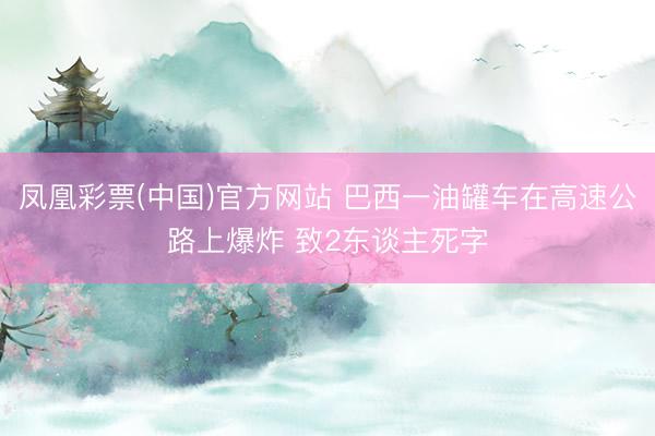 凤凰彩票(中国)官方网站 巴西一油罐车在高速公路上爆炸 致2东谈主死字