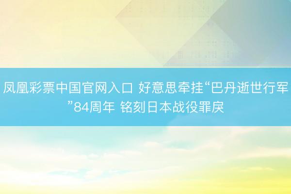 凤凰彩票中国官网入口 好意思牵挂“巴丹逝世行军”84周年 铭刻日本战役罪戾