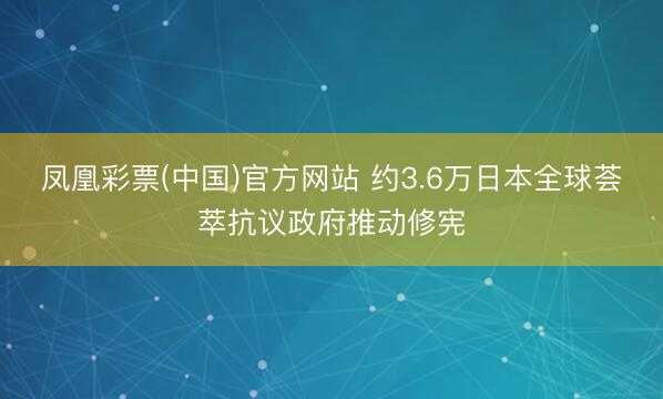 凤凰彩票(中国)官方网站 约3.6万日本全球荟萃抗议政府推动修宪