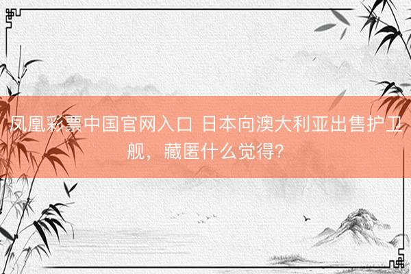 凤凰彩票中国官网入口 日本向澳大利亚出售护卫舰,藏匿什么觉得?